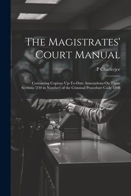The Magistrates' Court Manual: Containing Copious Up-To-Date Annotations On Those Sections (230 in Number) of the Criminal Procedure Code 1898 by Chatterjee, P.