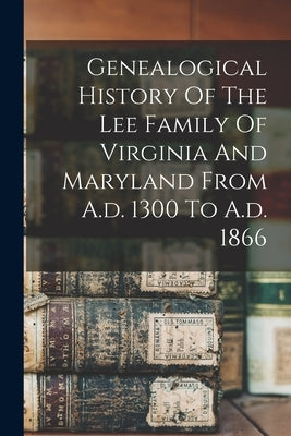 Genealogical History Of The Lee Family Of Virginia And Maryland From A.d. 1300 To A.d. 1866 by Anonymous