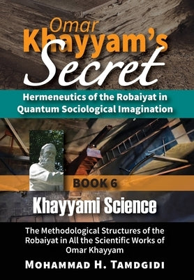 Omar Khayyam's Secret: Hermeneutics of the Robaiyat in Quantum Sociological Imagination: Book 6: Khayyami Science: The Methodological Structu by Tamdgidi, Mohammad H.