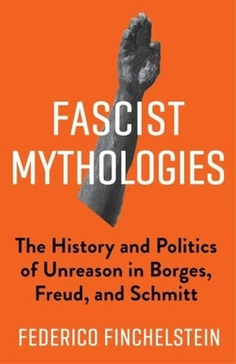 Fascist Mythologies: The History and Politics of Unreason in Borges, Freud, and Schmitt by Finchelstein, Federico