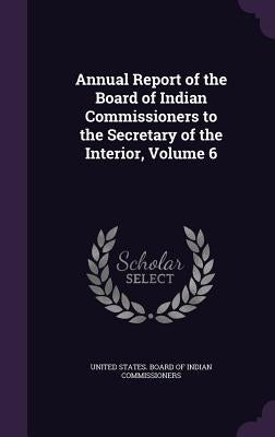 Annual Report of the Board of Indian Commissioners to the Secretary of the Interior, Volume 6 by United States Board of Indian Commissio
