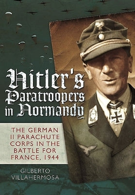 Hitler's Paratroopers in Normandy: The German II Parachute Corps in the Battle for France, 1944 by Villahermosa, Gilberto