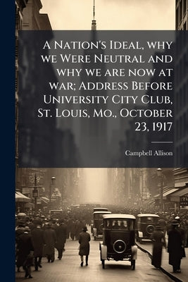 A Nation's Ideal, why we Were Neutral and why we are now at war; Address Before University City Club, St. Louis, Mo., October 23, 1917 by Allison, Campbell [From Old Catalog]