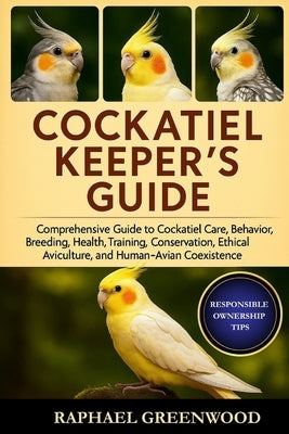 Cockatiel Keeper's Guide: Comprehensive Guide to Cockatiel Care, Behavior, Breeding, Health, Training, Conservation, Ethical Aviculture, and Human-Avi by Greenwood, Raphael