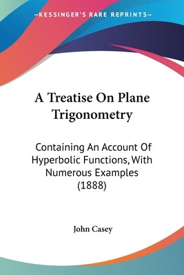 A Treatise On Plane Trigonometry: Containing An Account Of Hyperbolic Functions, With Numerous Examples (1888) by Casey, John