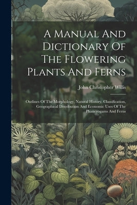 A Manual And Dictionary Of The Flowering Plants And Ferns: Outlines Of The Morphology, Natural History, Classification, Geographical Distribution And by Willis, John Christopher