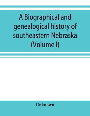 A Biographical and genealogical history of southeastern Nebraska (Volume I) by Unknown