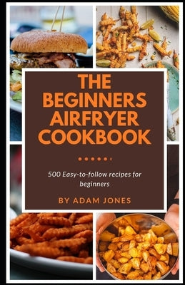 The Beginners Airfryer cookbook: 500 easy-to-follow recipes for beginners by Jones, Adam