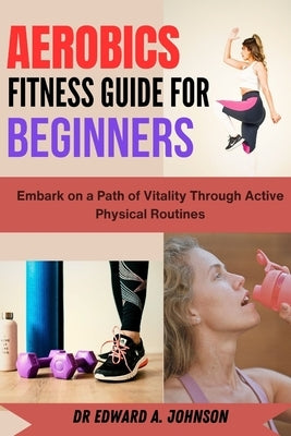 Aerobics Fitness Guide for Beginners: Embark on a Path of Vitality Through Active Physical Routines by Johnson, Edward A.