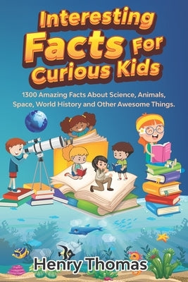 Interesting Facts For Curious Kids: 1300 Amazing Fact About Science, Animals, Space, World History and Other Awesome Things for Smart Kids and their f by Thomas, Henry