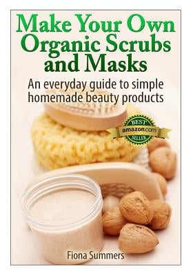 Make Your Own Organic Scrubs and Masks: An Everyday Guide to Simple Homemade Beauty Products by Summers, Fiona