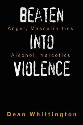 Beaten Into Violence: Anger, Masculinities, Alcohol, Narcotics by Whittington, Dean