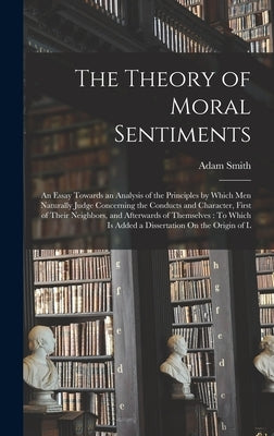 The Theory of Moral Sentiments: An Essay Towards an Analysis of the Principles by Which Men Naturally Judge Concerning the Conducts and Character, Fir by Smith, Adam