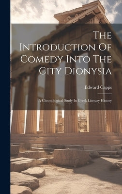 The Introduction Of Comedy Into The City Dionysia: A Chronological Study In Greek Literary History by Capps, Edward