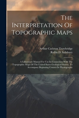 The Interpretation Of Topographic Maps: A Laboratory Manual For Use In Connection With The Topographic Maps Of The United States Geological Survey. To by Salisbury, Rollin D.