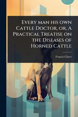 Every man his own Cattle Doctor, or, A Practical Treatise on the Diseases of Horned Cattle by Clater, Francis