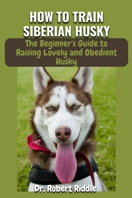How to Train Siberian Husky: The Complete Beginner's Guidebook to Raising Lovely and Obedient Husky by Robert Riddle