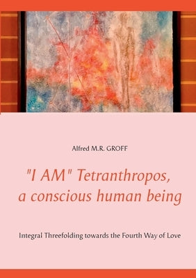I AM Tetranthropos, a conscious human being: Integral Threefolding towards the Fourth Way of Love by Groff, Alfred M. R.