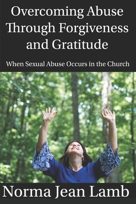 Overcoming Abuse Through Forgiveness and Gratitude: When Sexual Abuse Occurs in the Church by Lamb, Norma Jean