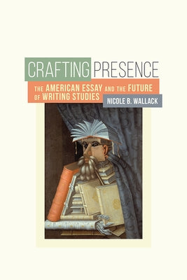 Crafting Presence: The American Essay and the Future of Writing Studies by Wallack, Nicole B.