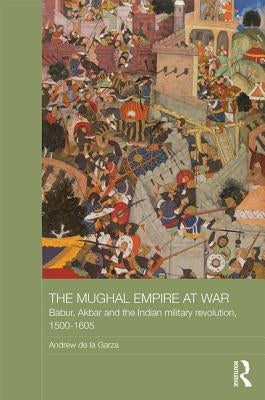 The Mughal Empire at War: Babur, Akbar and the Indian Military Revolution, 1500-1605 by de la Garza, Andrew