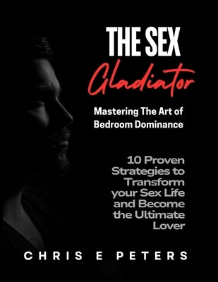 The Sex Gladiator: Mastering the Art of Bedroom Dominance: 10 Proven Strategies to Transform Your Sex Life and Become the Ultimate Lover by Peters, Chris E.