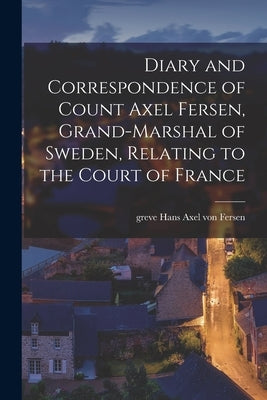 Diary and Correspondence of Count Axel Fersen, Grand-marshal of Sweden, Relating to the Court of France by Fersen, Hans Axel Von Greve