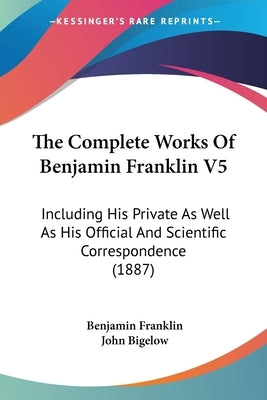 The Complete Works Of Benjamin Franklin V5: Including His Private As Well As His Official And Scientific Correspondence (1887) by Franklin, Benjamin