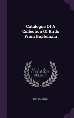 Catalogue Of A Collection Of Birds From Guatemala by Dearborn, Ned