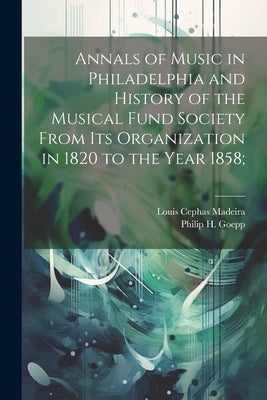 Annals of Music in Philadelphia and History of the Musical Fund Society From its Organization in 1820 to the Year 1858; by Goepp, Philip H. 1864-1936