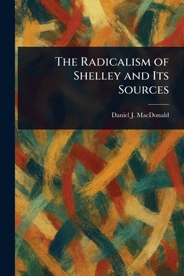The Radicalism of Shelley and Its Sources by MacDonald, Daniel J.