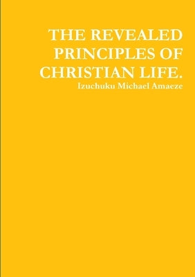 The Revealed Principles of Christian Life. by Amaeze, Izuchuku Michael