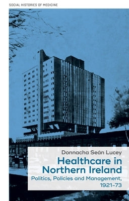 Healthcare in Northern Ireland, 1921-73: Politics, Policies and Management by Lucey, Donnacha Seán