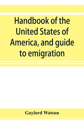 Handbook of the United States of America, and guide to emigration; giving the latest and most complete statistics of the Government, Army, Navy, Diplo by Watson, Gaylord