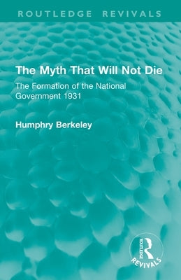 The Myth That Will Not Die: The Formation of the National Government 1931 by Berkeley, Humphry