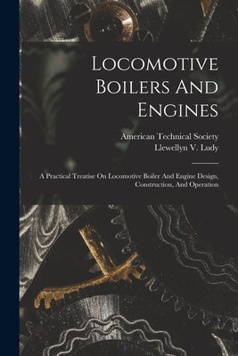 Locomotive Boilers And Engines: A Practical Treatise On Locomotive Boiler And Engine Design, Construction, And Operation by Ludy, Llewellyn V.