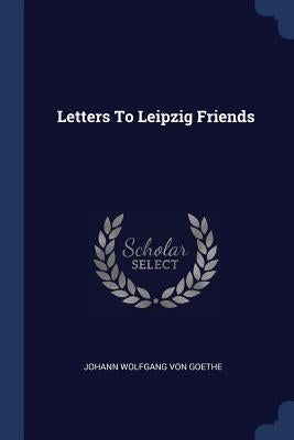 Letters To Leipzig Friends by Johann Wolfgang Von Goethe