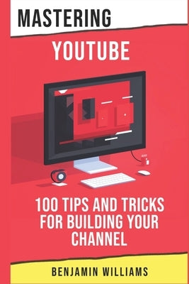 Mastering YouTube: 100 Tips and Tricks for Building Your Channel by Williams, Benjamin
