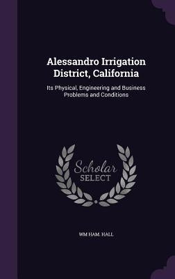 Alessandro Irrigation District, California: Its Physical, Engineering and Business Problems and Conditions by Hall, Wm Ham