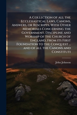 A Collection of all the Ecclesiastical Laws, Canons, Answers, or Rescripts, With Other Memorials Concerning the Government, Discipline and Worship of by Johnson, John