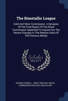 The Bimetallic League: Gold And Silver Commission. A Synopsis Of The Final Report Of The Royal Commission Appointed To Inquire Into The Recen by Howell, George