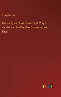 The Pedigree of Wilson of High Wray & Kendal, and the Families Connected With Them by Foster, Joseph