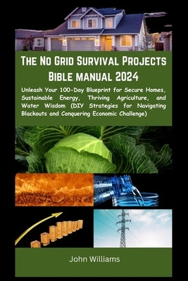 The No Grid Survival Projects Bible manual 2024: Unleash Your 100-Day Blueprint for Secure Homes, Sustainable Energy, Thriving Agriculture, and Water by William, John
