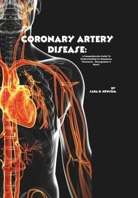 Coronary Artery Disease: A Comprehensive Guide to Understanding Its Symptoms, Treatment, Management & More! by R. Newsom, Sara