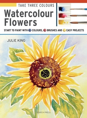 Take Three Colours: Watercolour Flowers: Start to Paint with 3 Colours, 3 Brushes and 9 Easy Projects by King, Julie