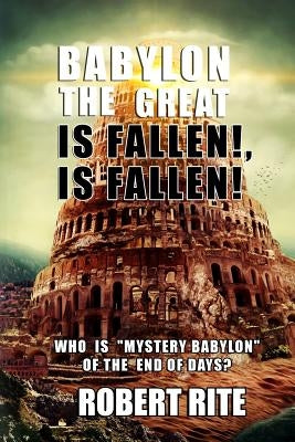 Babylon the Great is Fallen, is Fallen!: Who is "Mystery Babylon" of the End of Days? by Rite, Robert