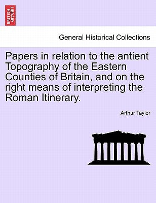 Papers in Relation to the Antient Topography of the Eastern Counties of Britain, and on the Right Means of Interpreting the Roman Itinerary. by Taylor, Arthur