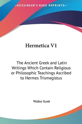 Hermetica V1: The Ancient Greek and Latin Writings Which Contain Religious or Philosophic Teachings Ascribed to Hermes Trismegistus by Scott, Walter