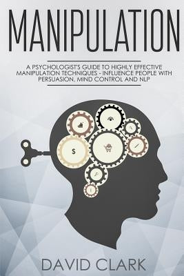 Manipulation: A Psychologist's Guide to Highly Effective Manipulation Techniques - Influence People with Persuasion, Mind Control, a by Clark, David