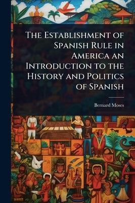 The Establishment of Spanish Rule in America an Introduction to the History and Politics of Spanish by Moses, Bernard